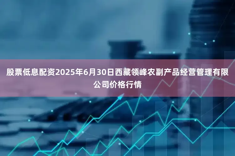 股票低息配资2025年6月30日西藏领峰农副产品经营管理有限公司价格行情