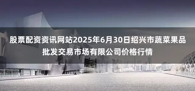股票配资资讯网站2025年6月30日绍兴市蔬菜果品批发交易市场有限公司价格行情
