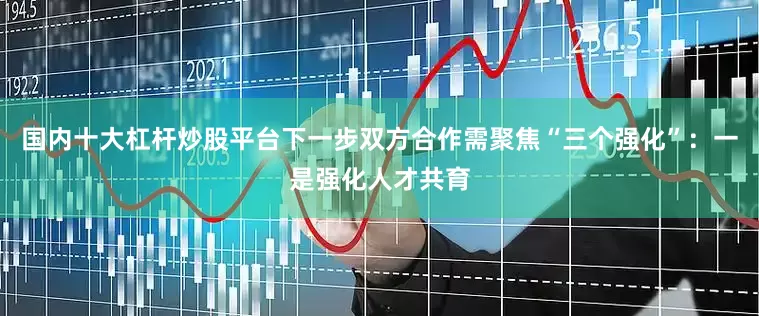 国内十大杠杆炒股平台下一步双方合作需聚焦“三个强化”：一是强化人才共育