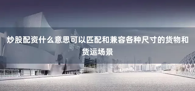 炒股配资什么意思可以匹配和兼容各种尺寸的货物和货运场景