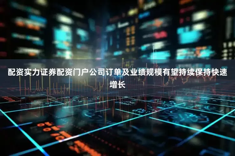 配资实力证券配资门户公司订单及业绩规模有望持续保持快速增长