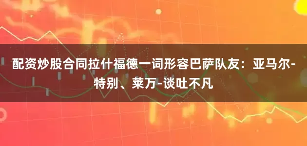 配资炒股合同拉什福德一词形容巴萨队友：亚马尔-特别、莱万-谈吐不凡